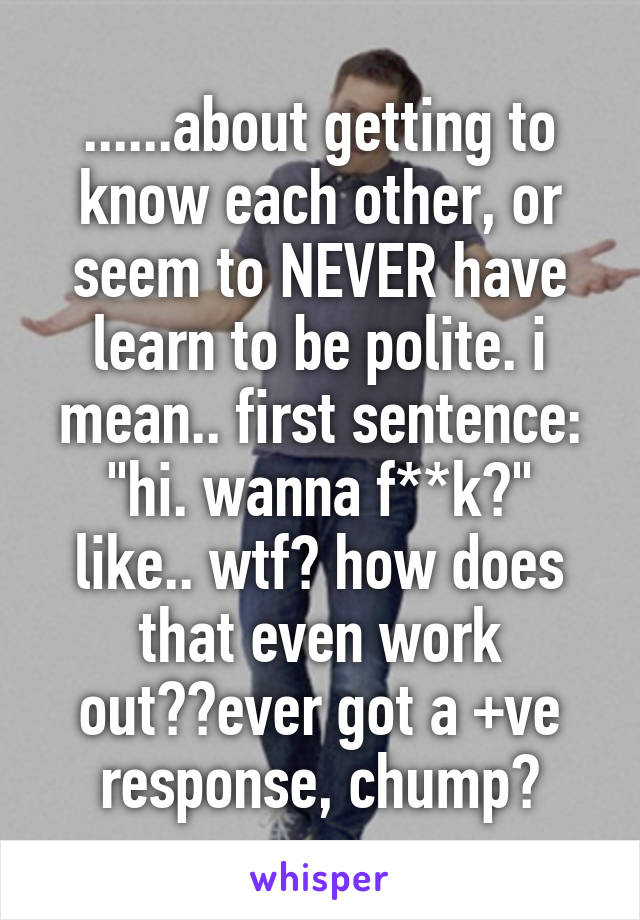 ......about getting to know each other, or seem to NEVER have learn to be polite. i mean.. first sentence: "hi. wanna f**k?"
like.. wtf? how does that even work out??ever got a +ve response, chump?