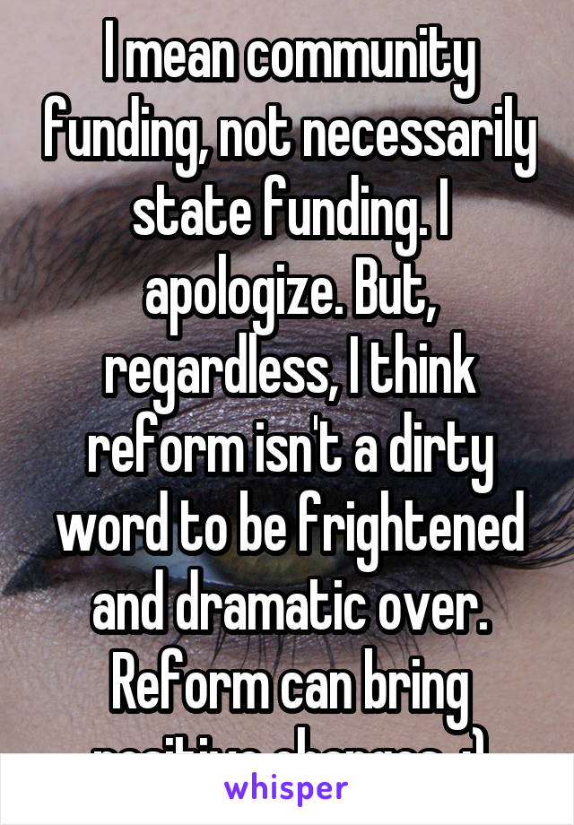 I mean community funding, not necessarily state funding. I apologize. But, regardless, I think reform isn't a dirty word to be frightened and dramatic over. Reform can bring positive changes. :)