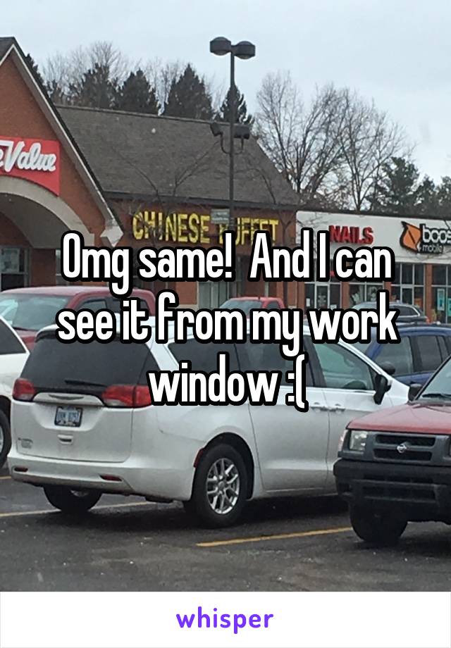 Omg same!  And I can see it from my work window :(