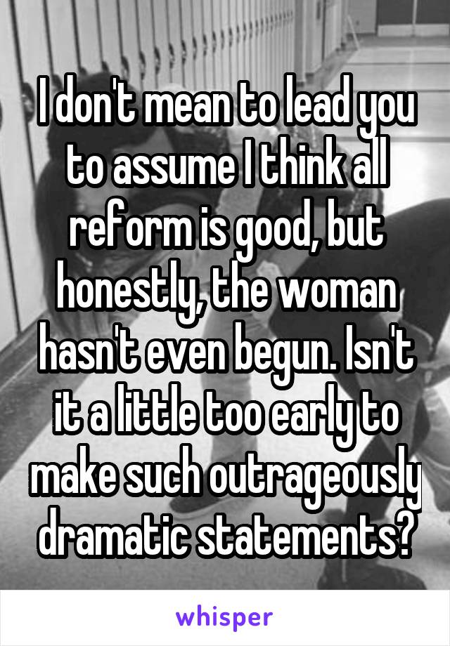 I don't mean to lead you to assume I think all reform is good, but honestly, the woman hasn't even begun. Isn't it a little too early to make such outrageously dramatic statements?