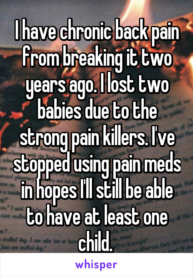 I have chronic back pain from breaking it two years ago. I lost two babies due to the strong pain killers. I've stopped using pain meds in hopes I'll still be able to have at least one child. 