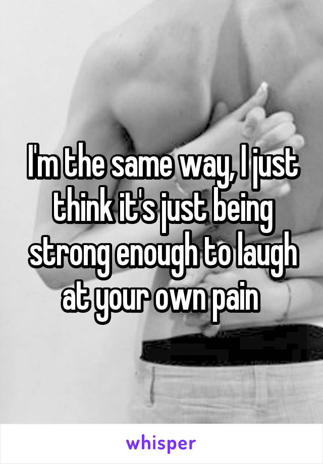 I'm the same way, I just think it's just being strong enough to laugh at your own pain 