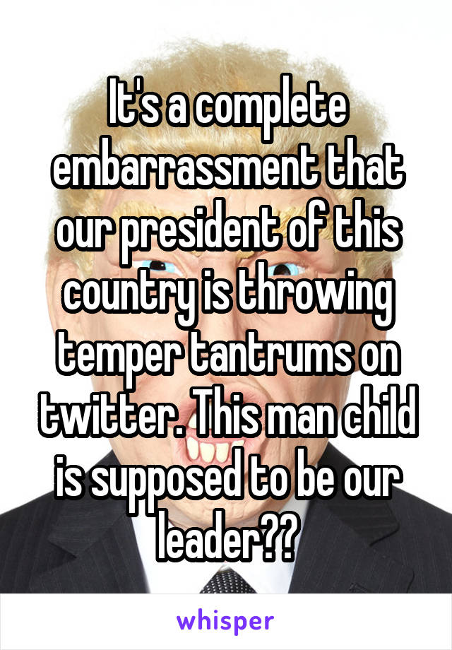 It's a complete embarrassment that our president of this country is throwing temper tantrums on twitter. This man child is supposed to be our leader??