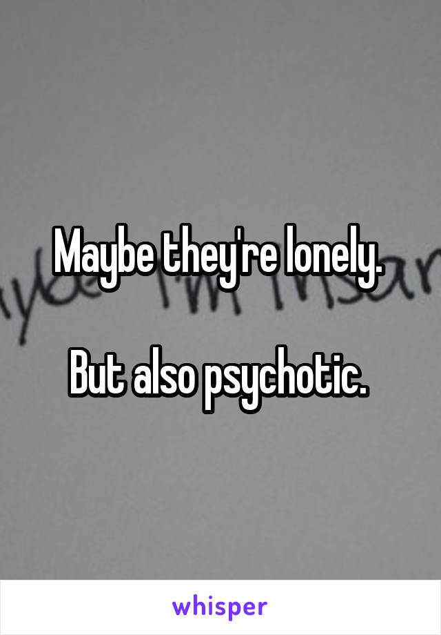 Maybe they're lonely. 

But also psychotic. 