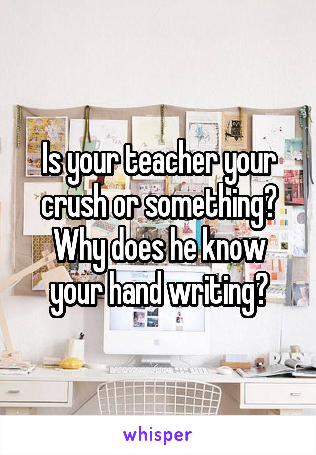 Is your teacher your crush or something?
Why does he know your hand writing?