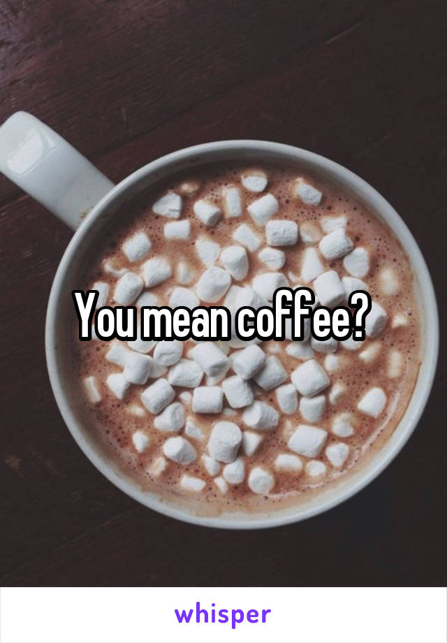You mean coffee? 