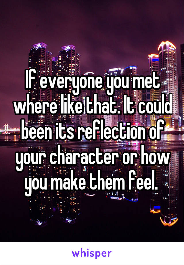 If everyone you met where like that. It could been its reflection of your character or how you make them feel. 