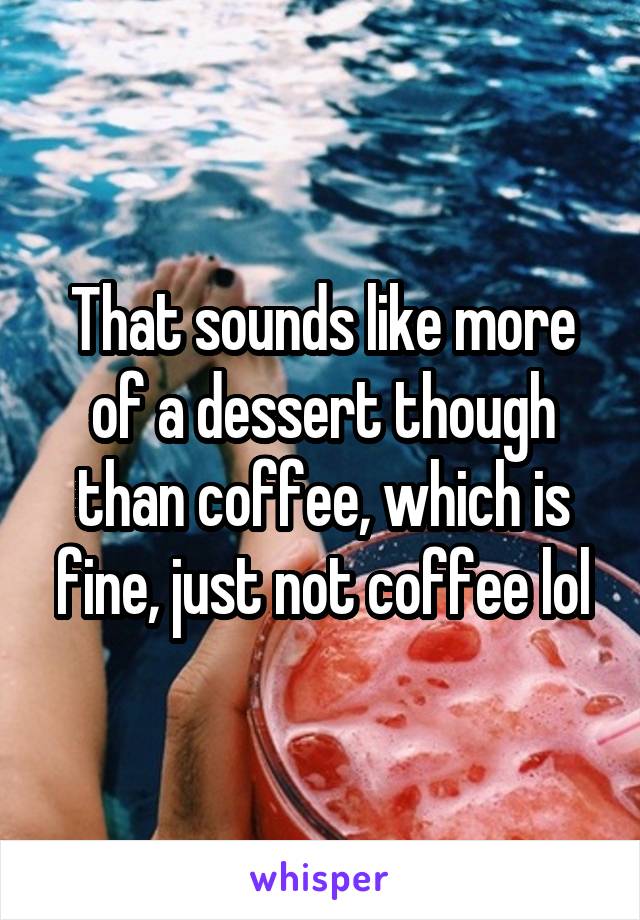 That sounds like more of a dessert though than coffee, which is fine, just not coffee lol