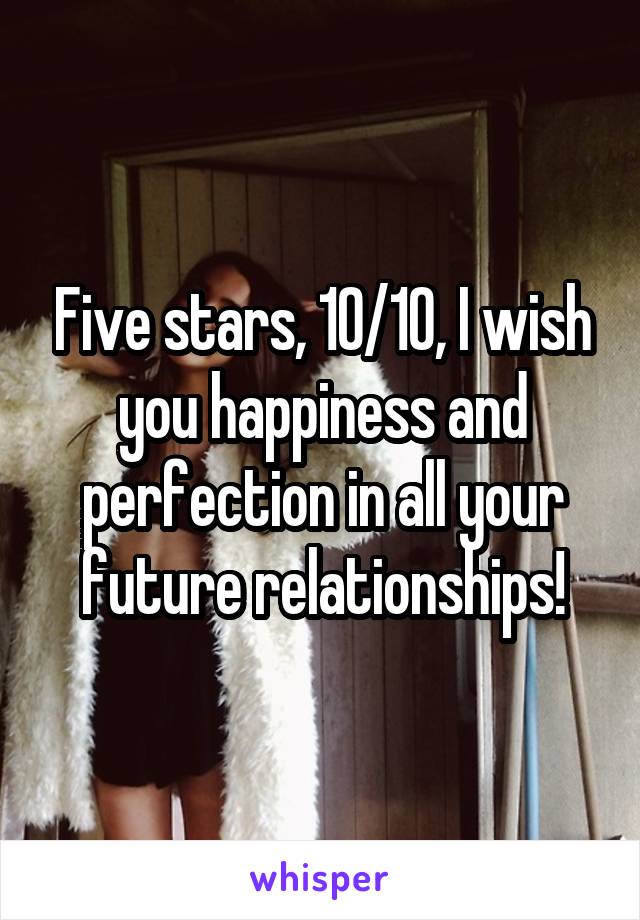 Five stars, 10/10, I wish you happiness and perfection in all your future relationships!