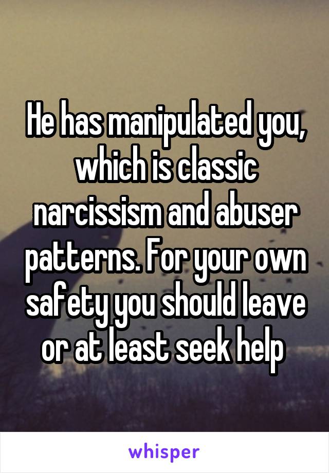 He has manipulated you, which is classic narcissism and abuser patterns. For your own safety you should leave or at least seek help 