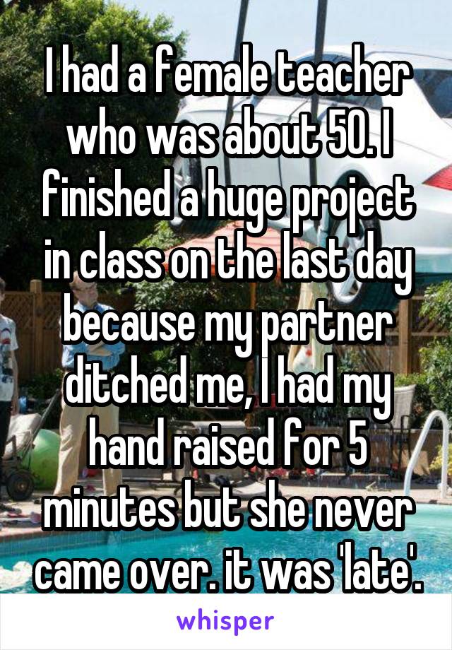 I had a female teacher who was about 50. I finished a huge project in class on the last day because my partner ditched me, I had my hand raised for 5 minutes but she never came over. it was 'late'.