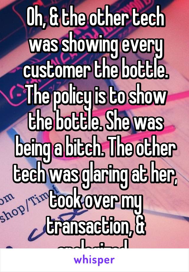 Oh, & the other tech was showing every customer the bottle. The policy is to show the bottle. She was being a bitch. The other tech was glaring at her, took over my transaction, & apologized. 