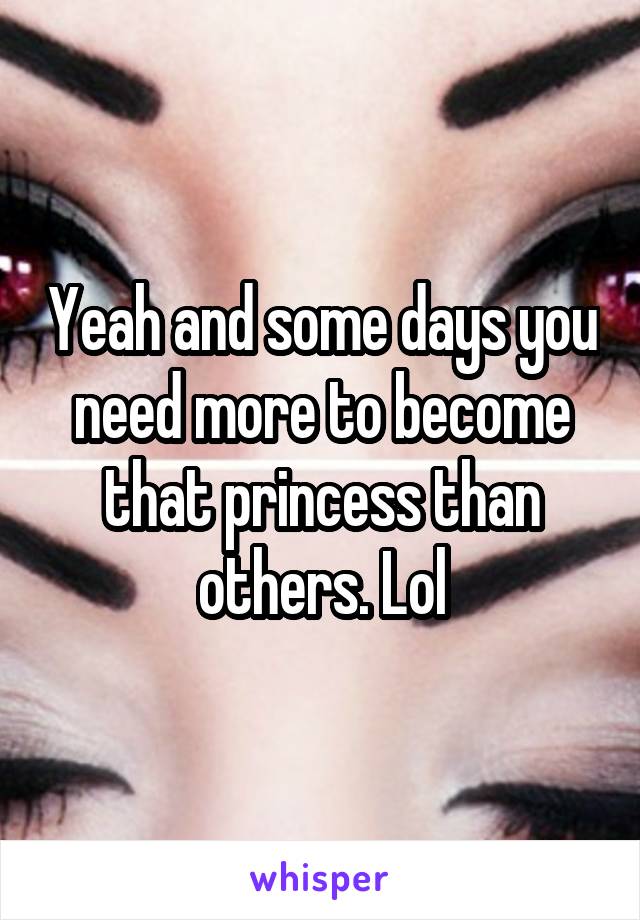 Yeah and some days you need more to become that princess than others. Lol