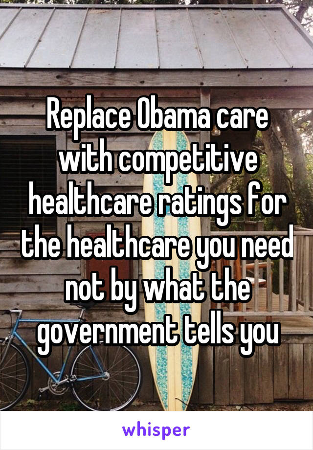 Replace Obama care with competitive healthcare ratings for the healthcare you need not by what the government tells you