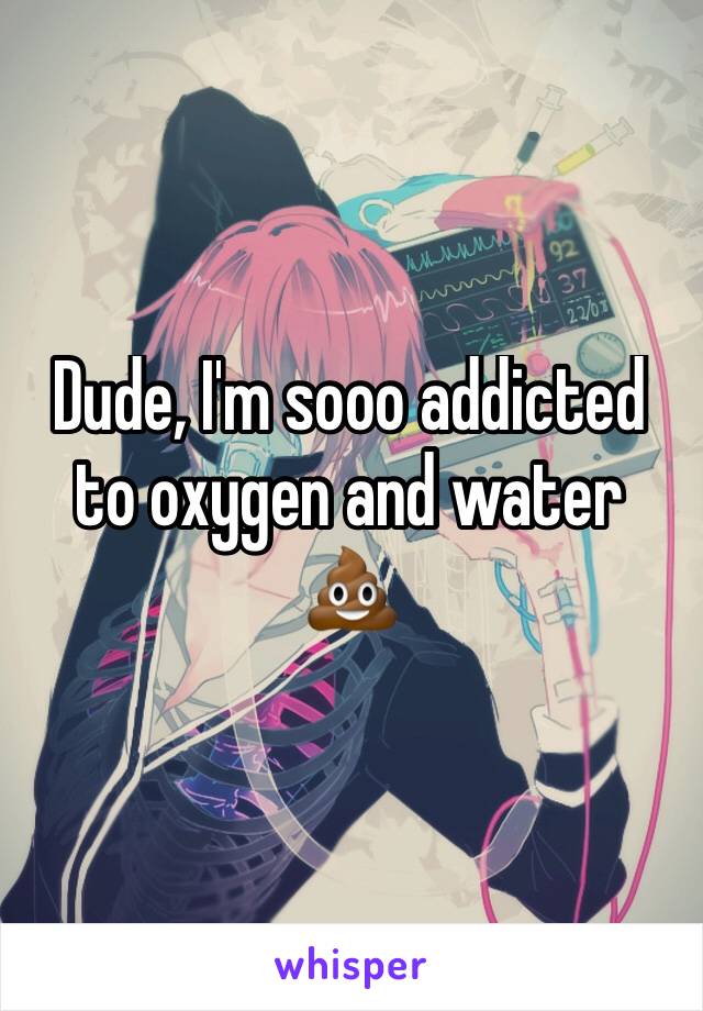 Dude, I'm sooo addicted to oxygen and water 💩