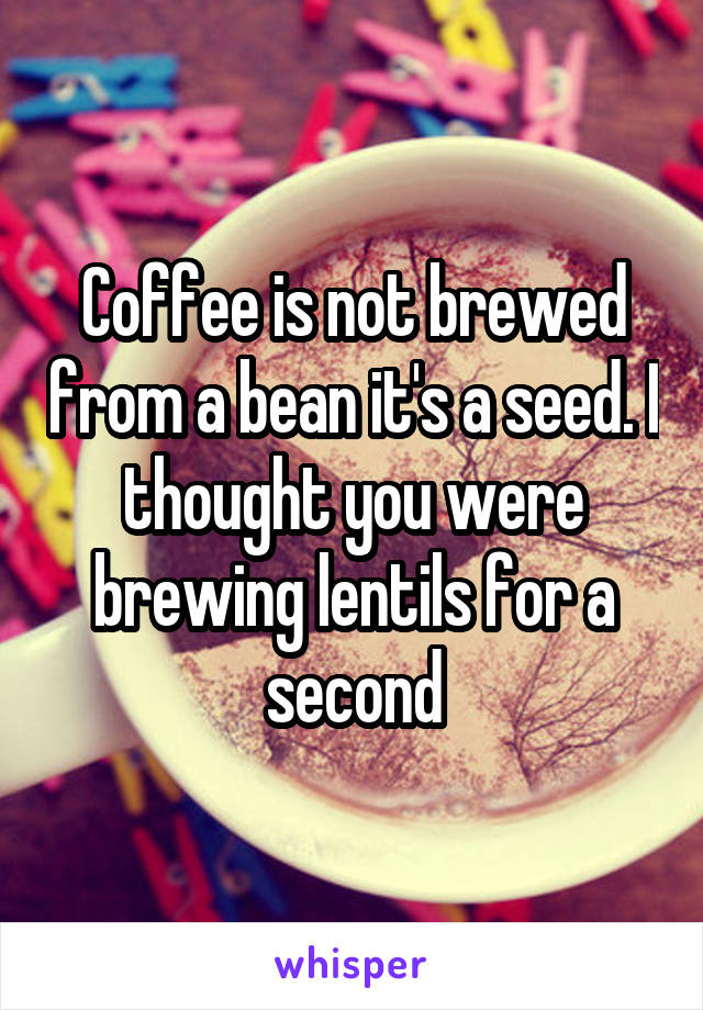 Coffee is not brewed from a bean it's a seed. I thought you were brewing lentils for a second