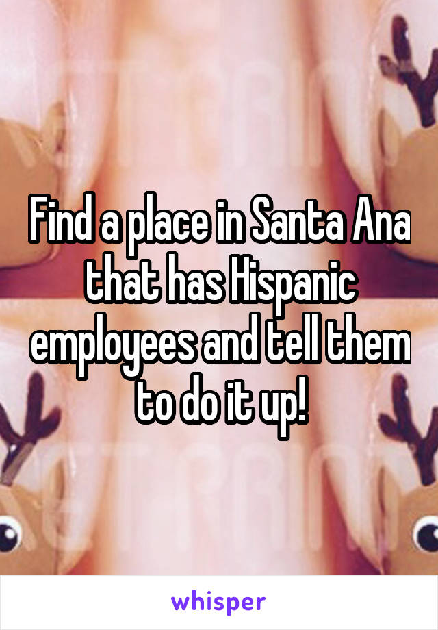 Find a place in Santa Ana that has Hispanic employees and tell them to do it up!