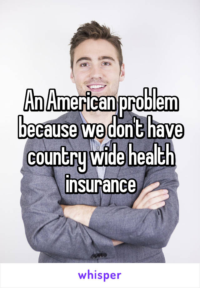 An American problem because we don't have country wide health insurance