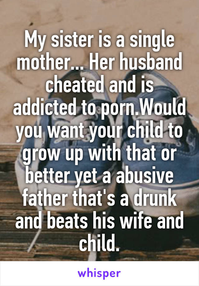 My sister is a single mother... Her husband cheated and is addicted to porn.Would you want your child to grow up with that or better yet a abusive father that's a drunk and beats his wife and child.