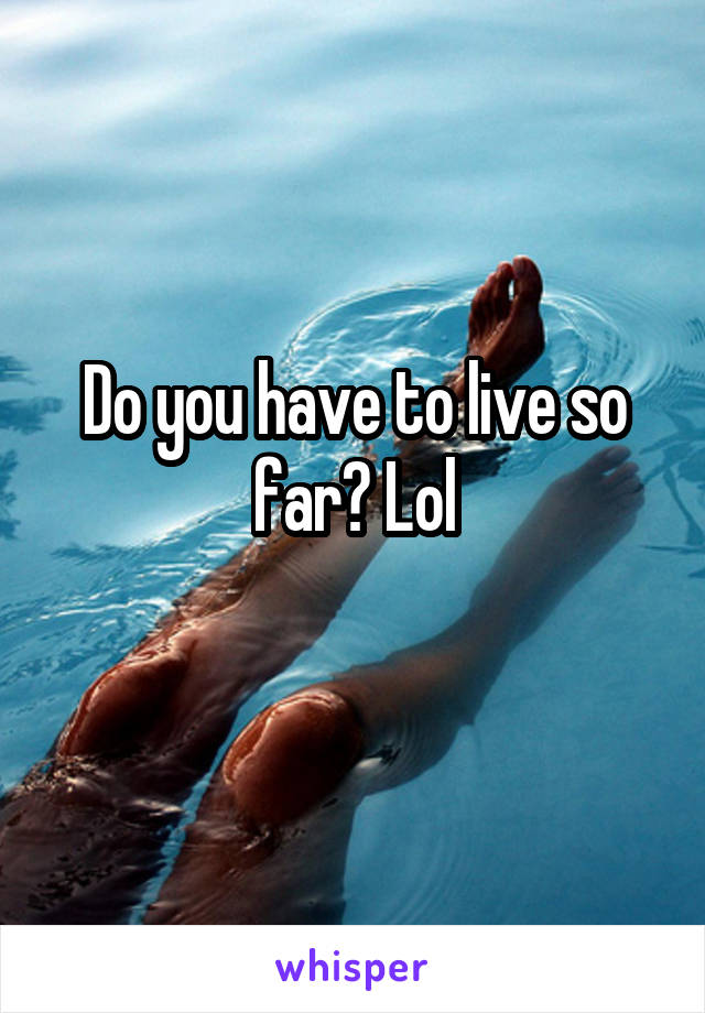 Do you have to live so far? Lol
