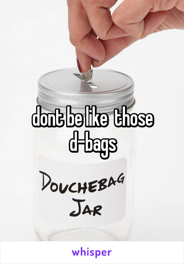 dont be like  those d-bags