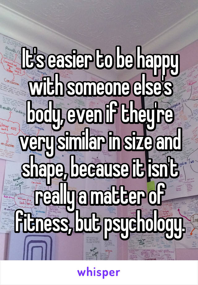 It's easier to be happy with someone else's body, even if they're very similar in size and shape, because it isn't really a matter of fitness, but psychology.