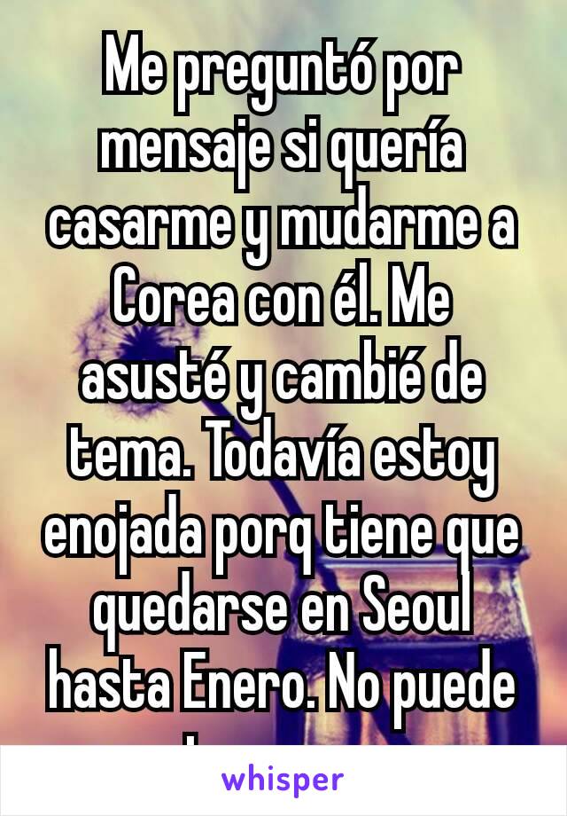 Me preguntó por mensaje si quería casarme y mudarme a Corea con él. Me asusté y cambié de tema. Todavía estoy enojada porq tiene que quedarse en Seoul hasta Enero. No puede preguntar eso por sms