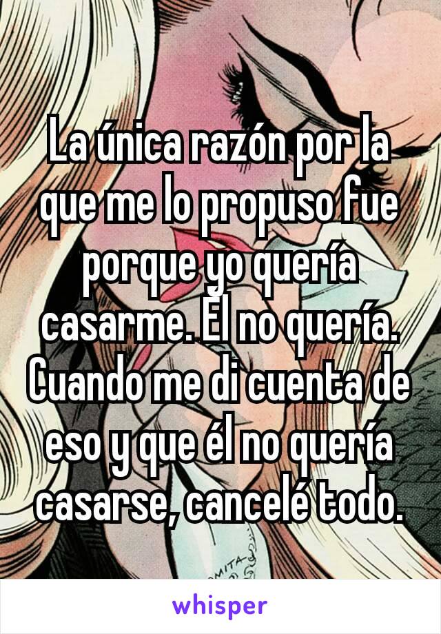 La única razón por la que me lo propuso fue porque yo quería casarme. Él no quería. Cuando me di cuenta de eso y que él no quería casarse, cancelé todo.