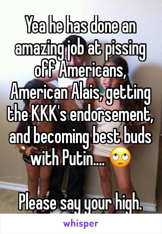 Yea he has done an amazing job at pissing off Americans, American Alais, getting the KKK's endorsement, and becoming best buds with Putin.... 🙄

Please say your high.