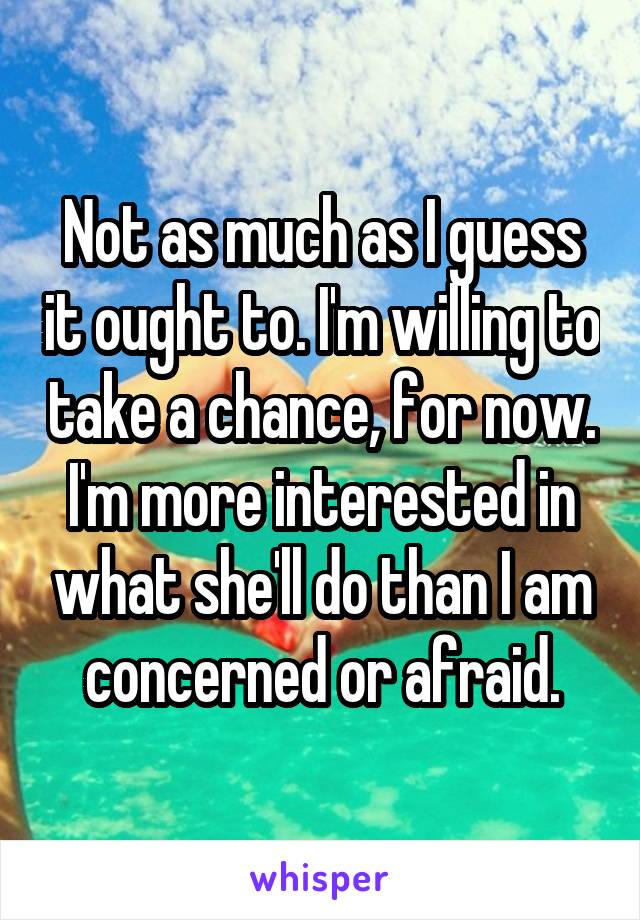 Not as much as I guess it ought to. I'm willing to take a chance, for now. I'm more interested in what she'll do than I am concerned or afraid.