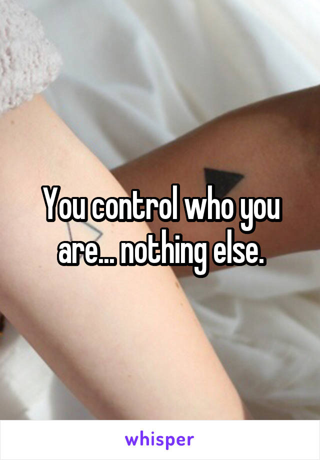 You control who you are... nothing else.