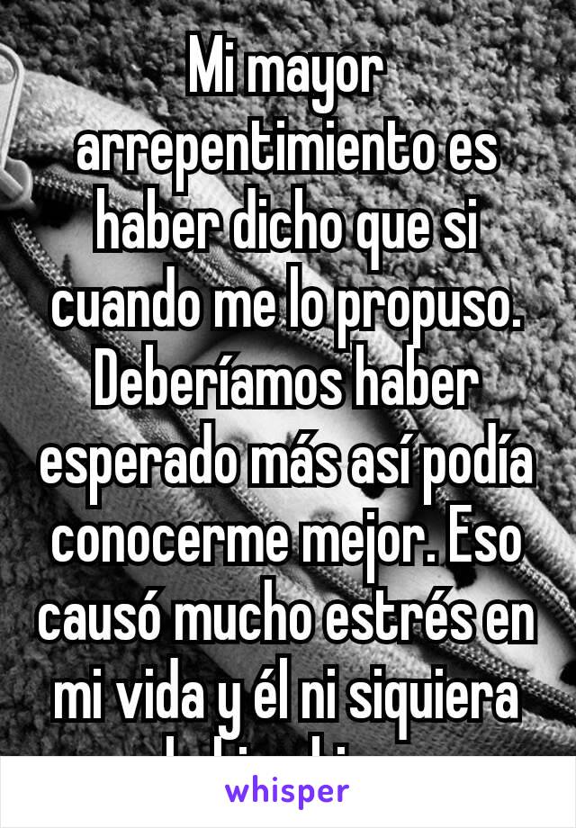 Mi mayor arrepentimiento es haber dicho que si cuando me lo propuso. Deberíamos haber esperado más así podía conocerme mejor. Eso causó mucho estrés en mi vida y él ni siquiera lo hizo bien.