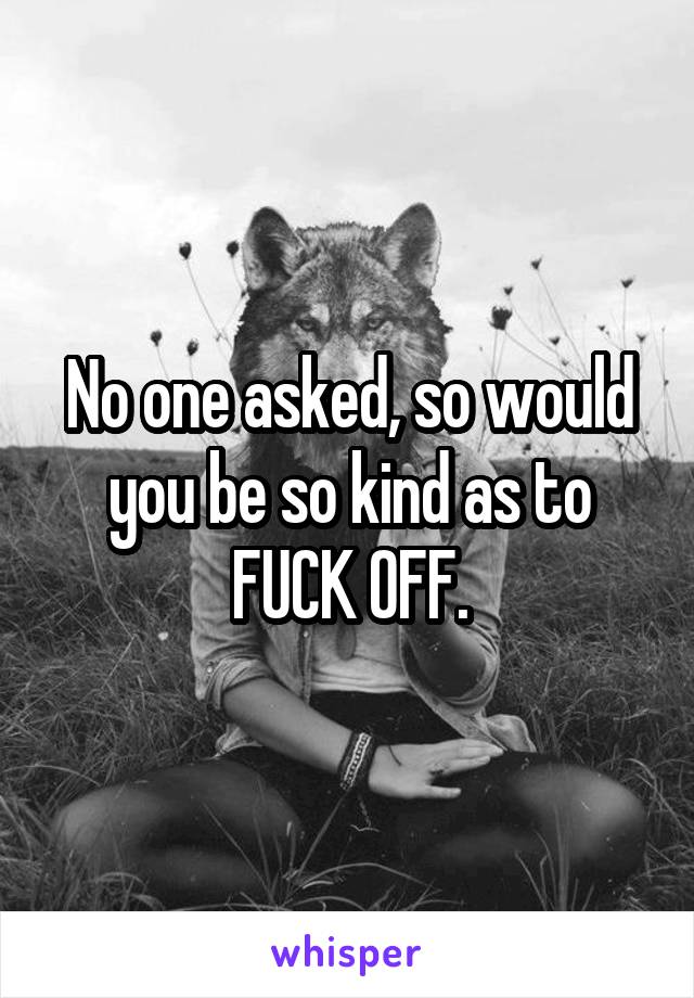 No one asked, so would you be so kind as to FUCK OFF.