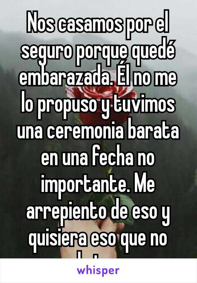 Nos casamos por el seguro porque quedé embarazada. Él no me lo propuso y tuvimos una ceremonia barata en una fecha no importante. Me arrepiento de eso y quisiera eso que no pude tener.