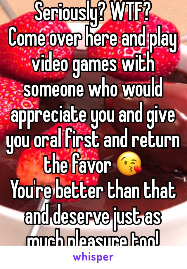 Seriously? WTF?
Come over here and play video games with someone who would appreciate you and give you oral first and return the favor 😘
You're better than that and deserve just as much pleasure too!