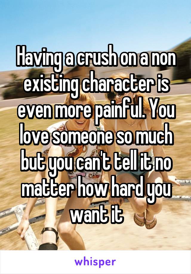 Having a crush on a non existing character is even more painful. You love someone so much but you can't tell it no matter how hard you want it