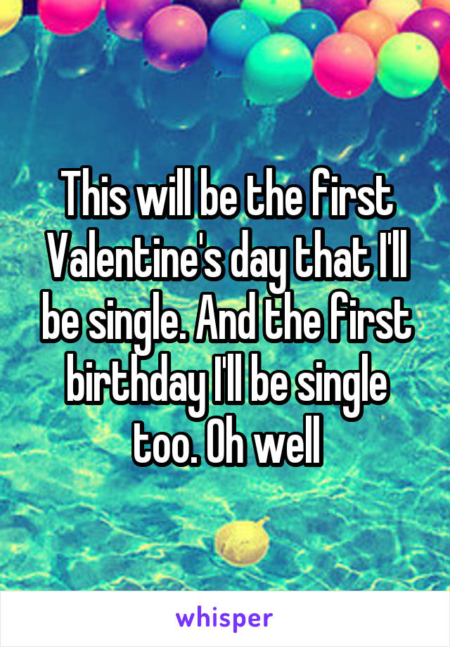 This will be the first Valentine's day that I'll be single. And the first birthday I'll be single too. Oh well