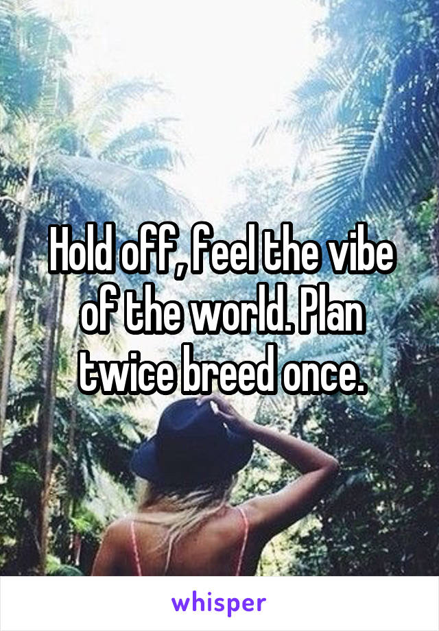 Hold off, feel the vibe of the world. Plan twice breed once.