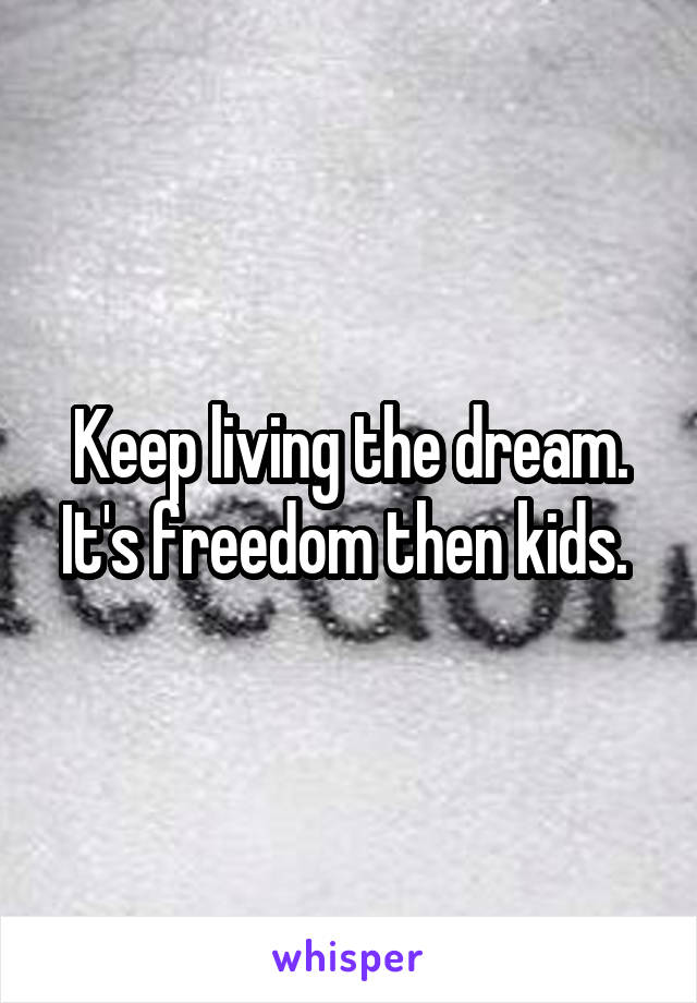 Keep living the dream. It's freedom then kids. 