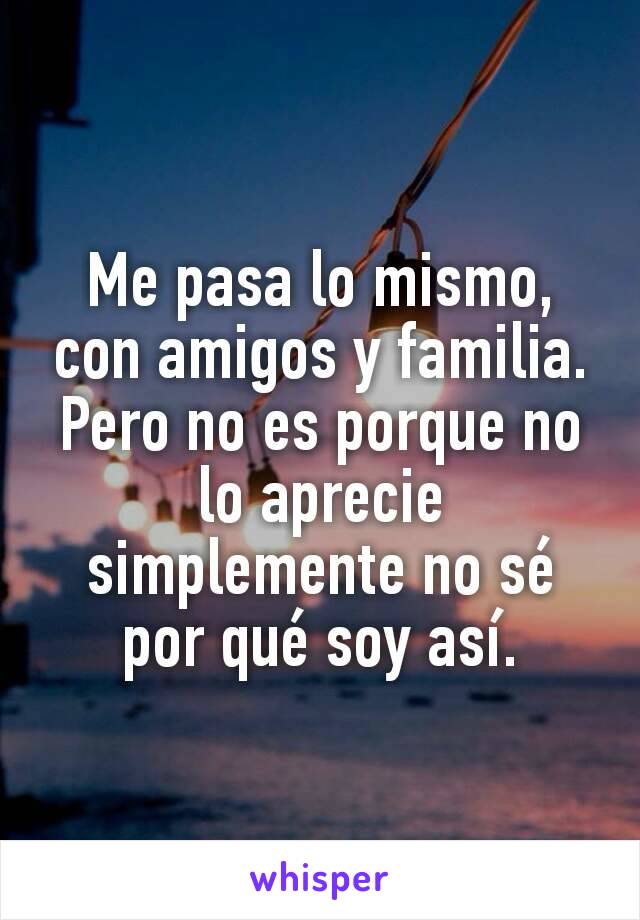 Me pasa lo mismo, con amigos y familia. Pero no es porque no lo aprecie simplemente no sé por qué soy así.