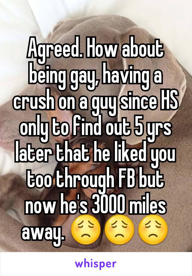Agreed. How about being gay, having a crush on a guy since HS only to find out 5 yrs later that he liked you too through FB but now he's 3000 miles away. 😟😟😟