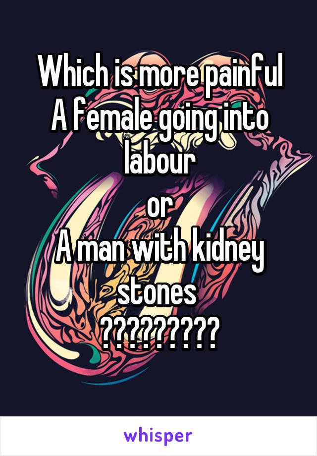 Which is more painful
A female going into labour
or
A man with kidney stones 
?????????
