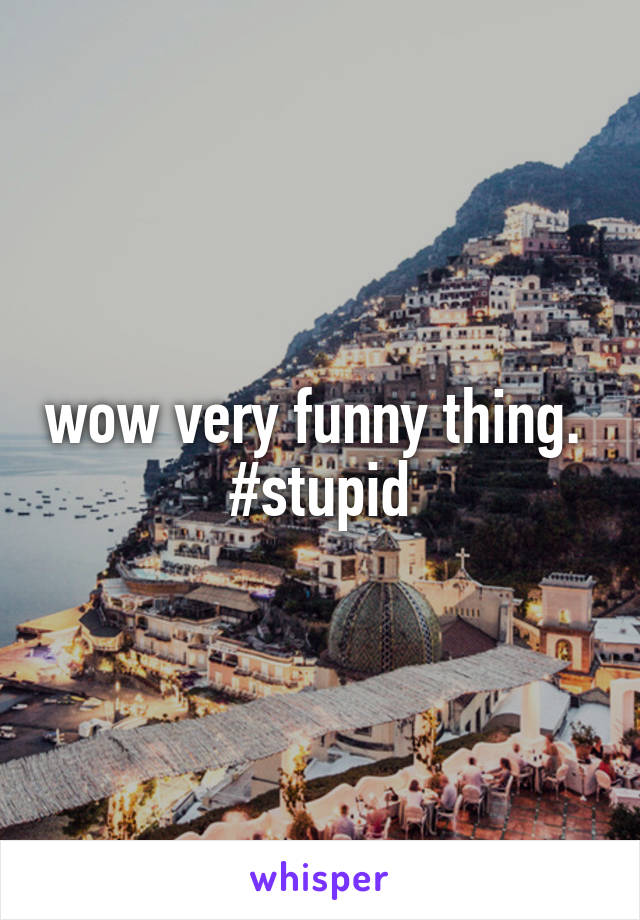 wow very funny thing. 
#stupid