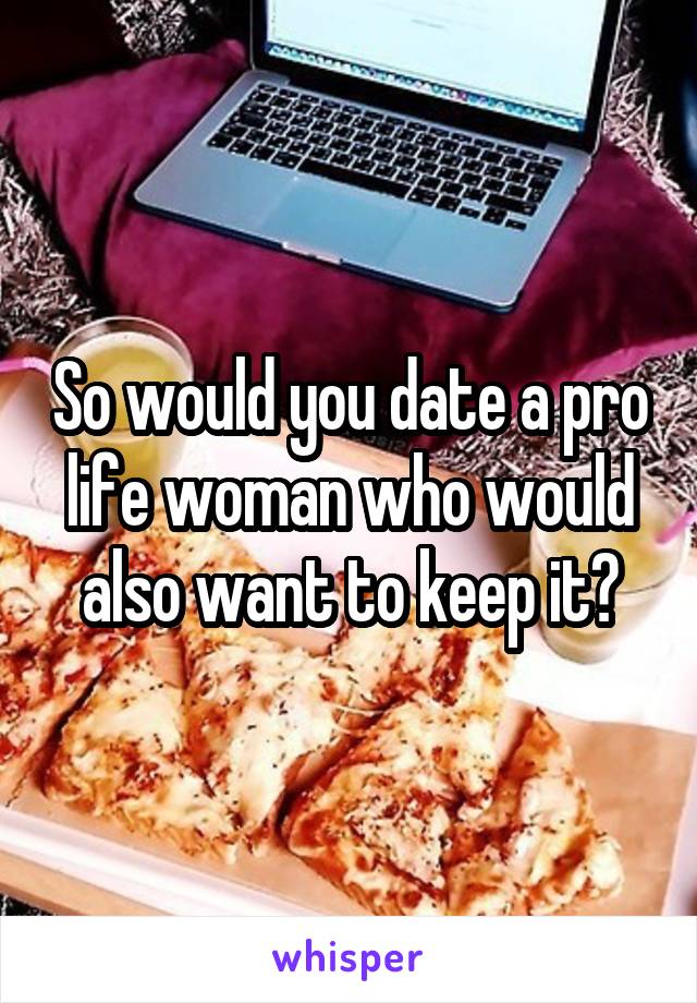 So would you date a pro life woman who would also want to keep it?