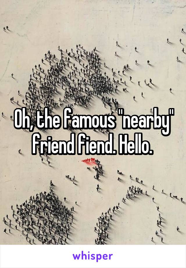 Oh, the famous "nearby" friend fiend. Hello. 