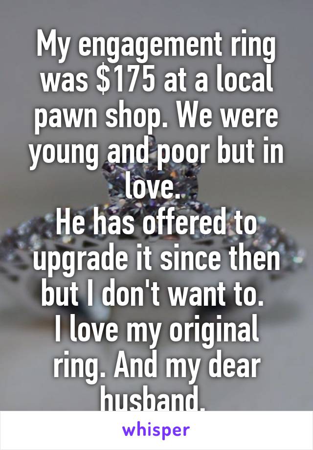 My engagement ring was $175 at a local pawn shop. We were young and poor but in love. 
He has offered to upgrade it since then but I don't want to. 
I love my original ring. And my dear husband. 