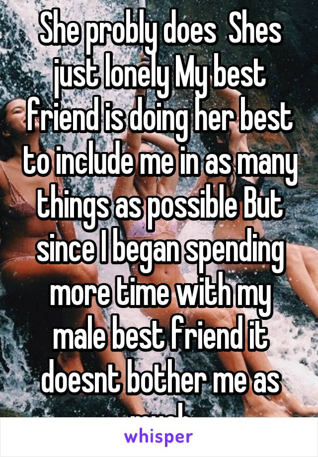 She probly does  Shes just lonely My best friend is doing her best to include me in as many things as possible But since I began spending more time with my male best friend it doesnt bother me as much