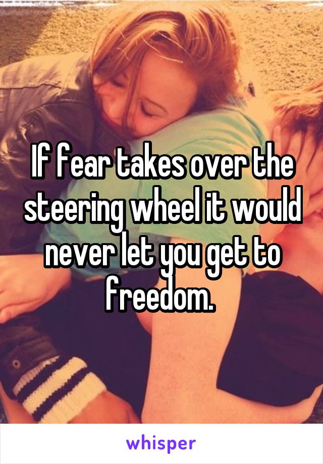 If fear takes over the steering wheel it would never let you get to freedom. 