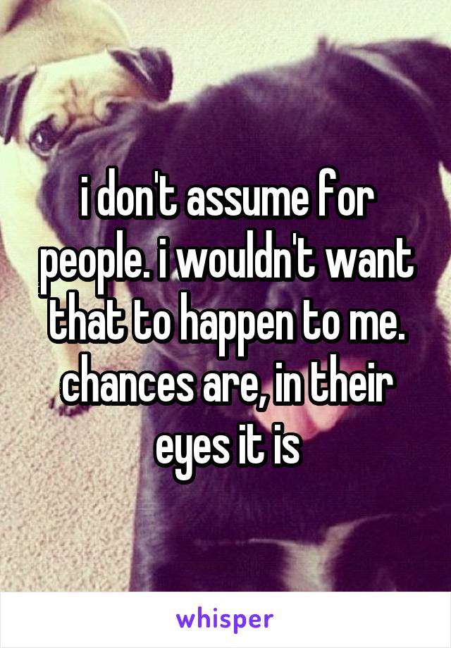 i don't assume for people. i wouldn't want that to happen to me. chances are, in their eyes it is