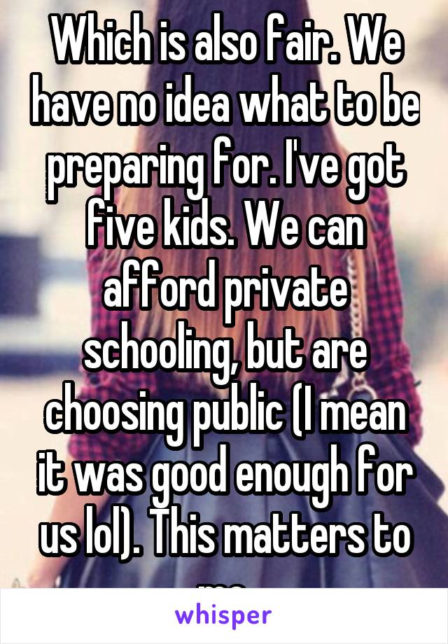 Which is also fair. We have no idea what to be preparing for. I've got five kids. We can afford private schooling, but are choosing public (I mean it was good enough for us lol). This matters to me.